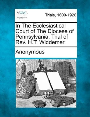 In The Ecclesiastical Court of The Diocese of Pennsylvania. Trial of Rev. H.T. Widdemer by Anonymous