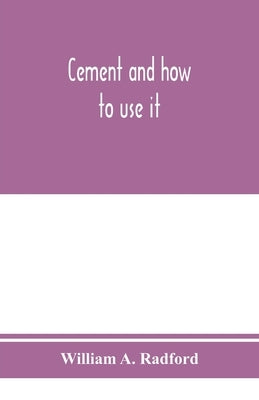 Cement and how to use it: a working manual of up-to-date practice in the manufacture and testing of cement; the proportioning, mixing, and depos by A. Radford, William