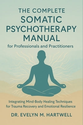 The Complete Somatic Psychotherapy Manual for Professionals and Practitioners: Integrating Mind-Body Healing Techniques for Trauma Recovery and Emotio by Hartwell, Evelyn M.