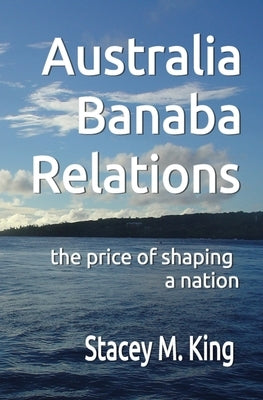 Australia Banaba Relations: the price of shaping a nation by King, Stacey M.