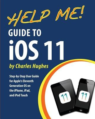 Help Me! Guide to iOS 11: Step-by-Step User Guide for Apple's Eleventh Generation OS on the iPhone, iPad, and iPod Touch by Hughes, Charles
