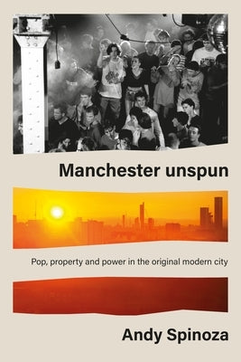 Manchester Unspun: Pop, Property and Power in the Original Modern City by Spinoza, Andy