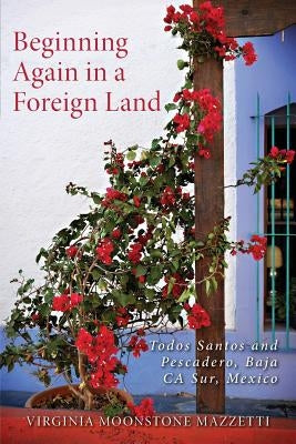Beginning Again in a Foreign Land: Todos Santos and Pescadero, Baja California Sur, Mexico by Mazzetti, Virginia Moonstone