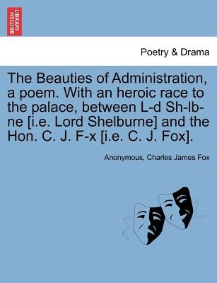 The Beauties of Administration, a Poem. with an Heroic Race to the Palace, Between L-D Sh-LB-Ne [I.E. Lord Shelburne] and the Hon. C. J. F-X [I.E. C. by Anonymous
