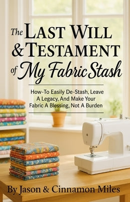 The Last Will & Testament of My Fabric Stash: How-To Easily De-Stash, Leave A Legacy, And Make Your Fabric A Blessing, Not A Burden by Miles, Cinnamon