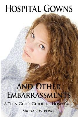 Hospital Gowns and Other Embarrassments: A Teen Girl's Guide to Hospitals by Perry, Michael W.