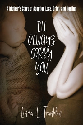 I'll Always Carry You: A Mother's Story of Adoption Loss, Grief, and Healing by Franklin, Linda L.