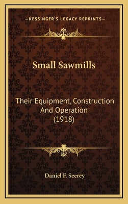 Small Sawmills: Their Equipment, Construction And Operation (1918) by Seerey, Daniel F.
