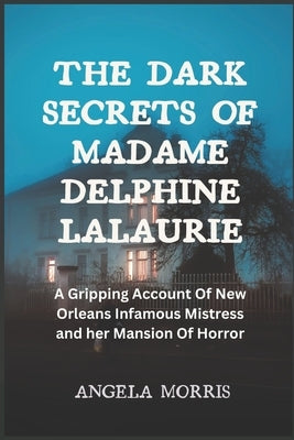 The Dark Secrets of Madame Delphine Lalaurie: A Gripping Account Of New Orleans Infamous Mistress and her Mansion Of Horror by Morris, Angela