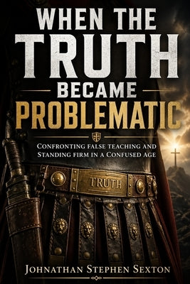 When the Truth Became Problematic: Confronting False Teaching and Standing Firm in a Confused Age by Sexton, Johnathan Stephen