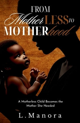 From Motherless to Motherhood: A Motherless Child Becomes the Mother She Needed by Manora, L.