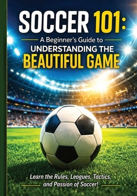 Soccer 101: A Beginner's Guide to Understanding the Beautiful Game: Everything You Need to Know to Watch, Understand, and Enjoy Soccer Rules, Position by Publishing, Cko