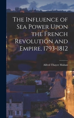 The Influence of Sea Power Upon the French Revolution and Empire, 1793-1812 by Mahan, Alfred Thayer