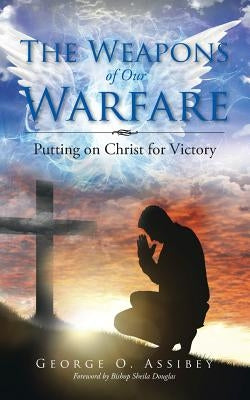 The Weapons of Our Warfare: Putting on Christ for Victory by Assibey, George O.
