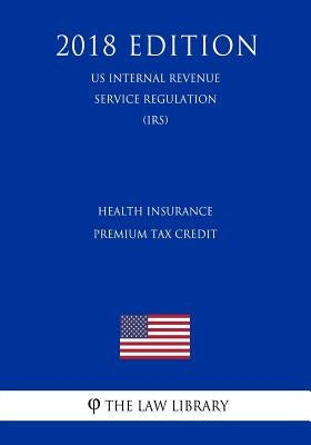 Health Insurance Premium Tax Credit (US Internal Revenue Service Regulation) (IRS) (2018 Edition) by The Law Library