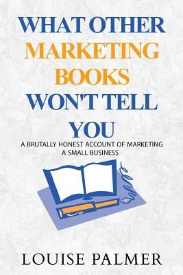 What Other Marketing Books Won't Tell You: A Brutally Honest Account of Marketing a Small Business by Palmer, Louise