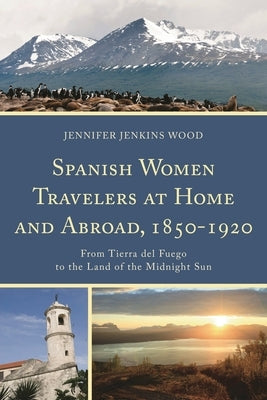 Spanish Women Travelers at Home and Abroad, 1850-1920: From Tierra del Fuego to the Land of the Midnight Sun by Jenkins Wood, Jennifer