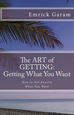 The Art of Getting: Getting What You Want When You Want It: Easy Steps to Change Your Life by Garam, Emrick