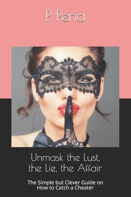 Unmask the Lust, the Lie, the Affair: The Simple but Clever Guide on How to Catch a Cheater by Pena, P.