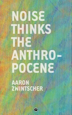 Noise Thinks the Anthropocene: An Experiment in Noise Poetics by Zwintscher, Aaron
