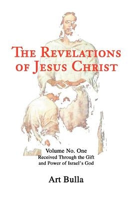 The Revelations of Jesus Christ: Volume No. One Received Through the Gift and Power of Israel's God by Bulla, Artis Brent