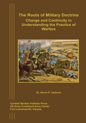 The Roots of Military Doctrine: Change and Continuity in Understanding the Practice of Warfare by Jackson, Aaron P.