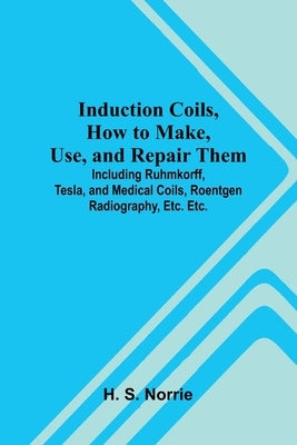 Induction Coils, How To Make, Use, And Repair Them; Including Ruhmkorff, Tesla, And Medical Coils, Roentgen Radiography, Etc. Etc. by S. Norrie, H.