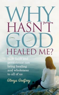 Why Hasn't God Healed Me?: How faith and persistence can bring healing and wholeness to all of us by Godfrey, Glenys