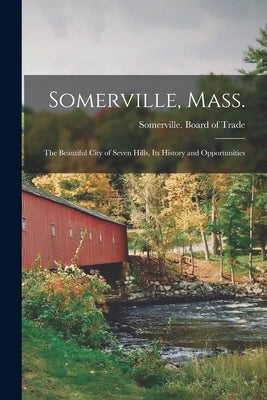 Somerville, Mass.; the Beautiful City of Seven Hills, Its History and Opportunities by Somerville (Mass ) Board of Trade