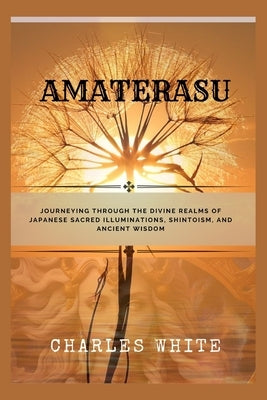 Amaterasu: Journeying Through the Divine Realms of Japanese Sacred Illuminations, Shintoism, and Ancient Wisdom by White, Charles