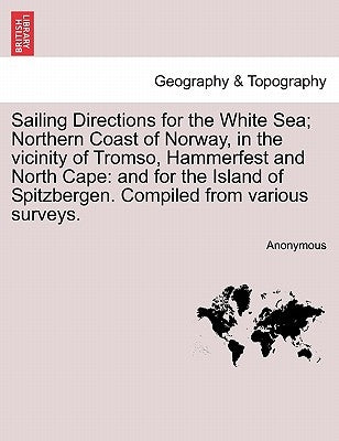 Sailing Directions for the White Sea; Northern Coast of Norway, in the Vicinity of Tromso, Hammerfest and North Cape: And for the Island of Spitzberge by Anonymous