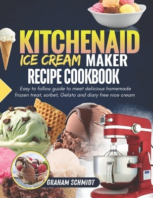 Kitchenaid Ice Cream Maker Recipe Cookbook: Easy To Follow Guide To Make Delicious Homemade Frozen Treat, Sorbet, Gelato And Dairy Free Nice Cream by Schmidt, Graham