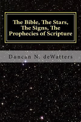 The Bible, The Stars, The Signs, The Prophecies of Scripture: A Guide to the Stars that Appear in the Bible and What They Mean for Prophecy and Truth by Dewatters, Duncan N.