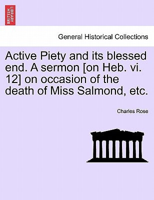 Active Piety and Its Blessed End. a Sermon [on Heb. VI. 12] on Occasion of the Death of Miss Salmond, Etc. by Rose, Charles