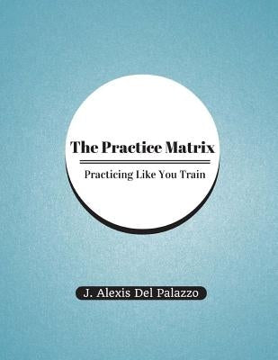 The Practice Matrix: Practicing Like You Train by Del Palazzo, J. Alexis
