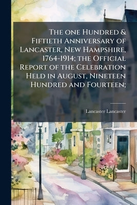 The one Hundred & Fiftieth Anniversary of Lancaster, New Hampshire, 1764-1914; the Official Report of the Celebration Held in August, Nineteen Hundred by Lancaster, Lancaster