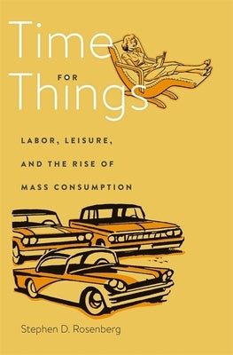 Time for Things: Labor, Leisure, and the Rise of Mass Consumption by Rosenberg, Stephen D.