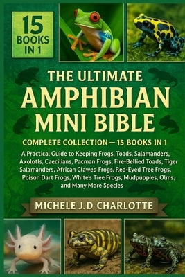 The Ultimate Amphibian Mini Bible: COMPLETE COLLECTION - 15 BOOKS IN 1: A Practical Guide to Keeping Frogs, Toads, Newts, Salamanders, Axolotls, Caeci by J. D. Charlotte, Michele