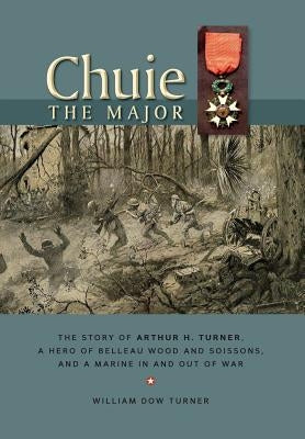 Chuie, The Major: The Story of Arthur H. Turner, a Hero at Belleau Wood and Soissons, and a Marine in and out of War by Turner, William Dow