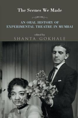The Scenes We Made: An Oral History of Experimental Theatre in Mumbai by Gokhale, Shanta