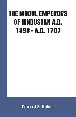The Mogul Emperors of Hindustan A.D. 1398 - A.D. 1707 by Holden, Edward S.