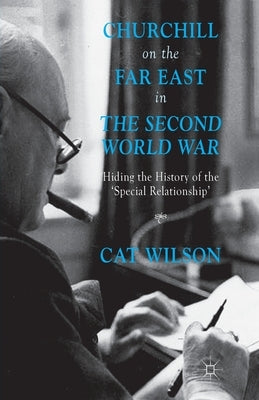 Churchill on the Far East in the Second World War: Hiding the History of the 'Special Relationship' by Wilson, C.