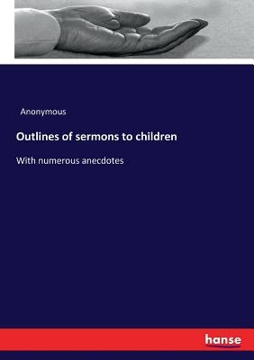 Outlines of sermons to children: With numerous anecdotes by Anonymous