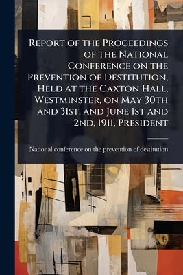 Report of the Proceedings of the National Conference on the Prevention of Destitution, Held at the Caxton Hall, Westminster, on May 30th and 31st, and by National Conference on the Prevention