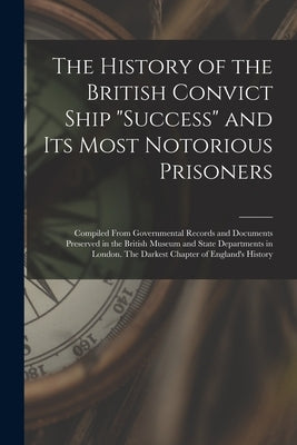 The History of the British Convict Ship Success and Its Most Notorious Prisoners: Compiled From Governmental Records and Documents Preserved in the Br by Anonymous