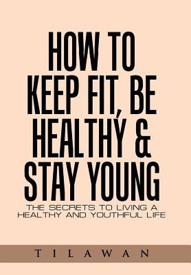 How to Keep Fit, Be Healthy & Stay Young: The Secrets to Living a Healthy and Youthful Life by Tilawan