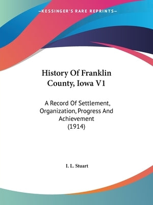 History Of Franklin County, Iowa V1: A Record Of Settlement, Organization, Progress And Achievement (1914) by Stuart, I. L.