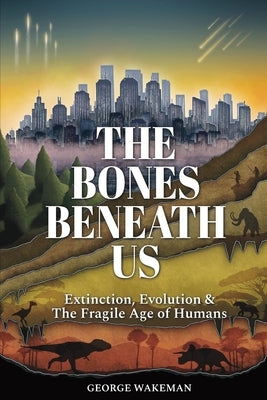 The Bones Beneath Us: Extinction, Evolution & The Fragile Age of Humans by Wakeman, George