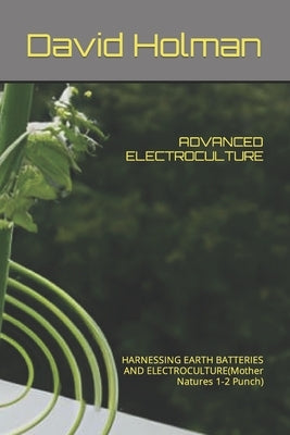 Advanced Electroculture: HARNESSING EARTH BATTERIES AND ELECTROCULTURE(Mother Natures 1-2 Punch) by Holman, David