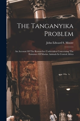 The Tanganyika Problem: An Account Of The Researches Undertaken Concerning The Existence Of Marine Animals In Central Africa by John Edward S Moore